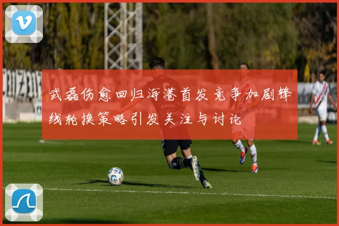 武磊伤愈回归海港首发竞争加剧锋线轮换策略引发关注与讨论