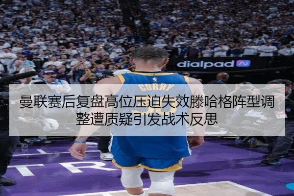 曼联赛后复盘高位压迫失效滕哈格阵型调整遭质疑引发战术反思