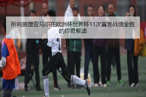 所向披靡亚马尔在欧洲杯世界杯11次首发战绩全胜的传奇解读